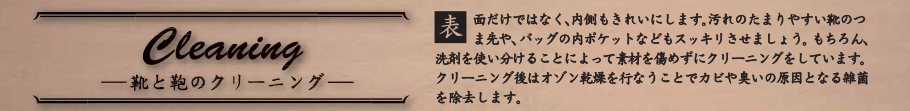 Cleaning 表面だけではなく、内側もきれいにします。 汚れのたまりやすい靴のつま先や、バッグの内ポケットなどもスッキリさせましょう。もちろん、洗剤を使い分けることによって素材を傷めずにクリーニングをしています。
